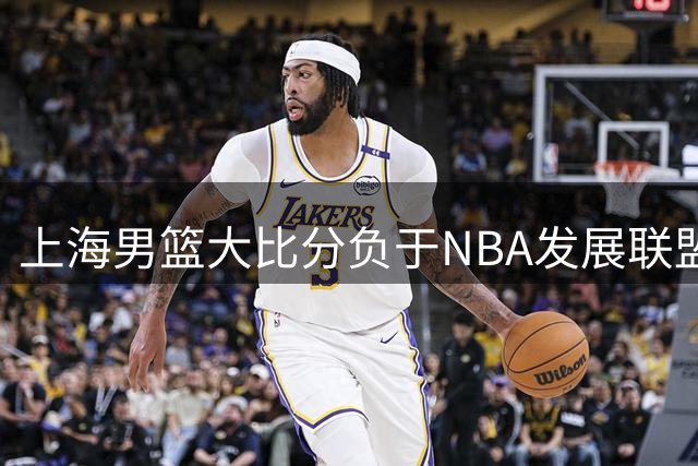 上海男篮大比分负于NBA发展联盟联队