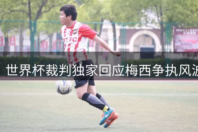 世界杯裁判独家回应梅西争执风波：球员沟通很正常 只因他是梅西才被放大