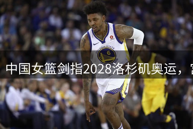 中国女篮剑指2028洛杉矶奥运，宫鲁鸣详解备战新策略