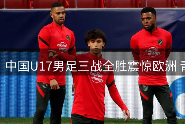 中国U17男足三战全胜震惊欧洲 青训成果在上海绽放
