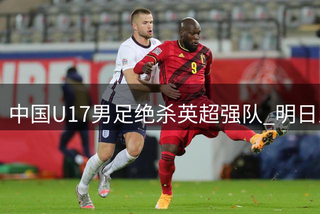 中国U17男足绝杀英超强队 明日之星杯创惊喜开局