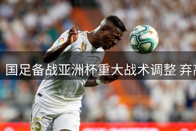 国足备战亚洲杯重大战术调整 弃高额奖金只为提升实战能力