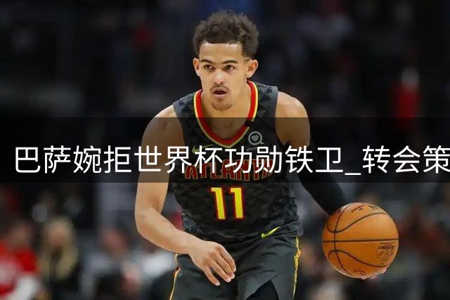 巴萨婉拒世界杯功勋铁卫 转会策略转向青训造血