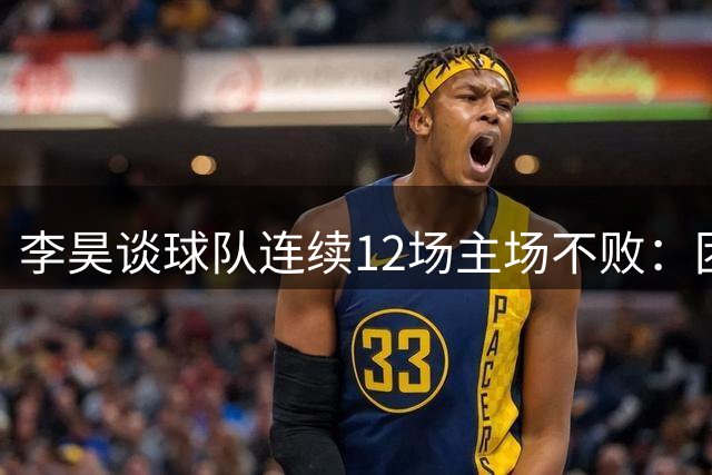 李昊谈球队连续12场主场不败：团队协作是关键，专注当下每场比赛