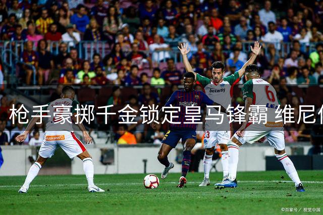 枪手豪掷千金锁定皇马锋霸 维尼修斯或成英超新标王