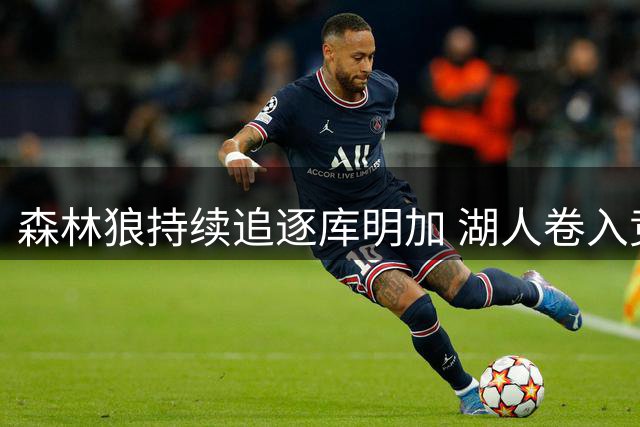 森林狼持续追逐库明加 湖人卷入竞价风波