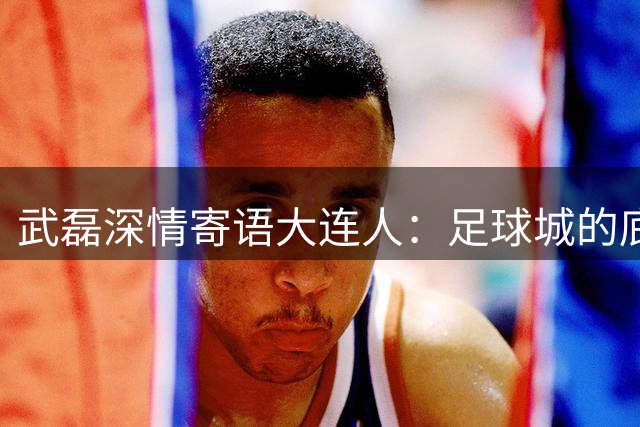 武磊深情寄语大连人：足球城的底蕴必将助力重返中超