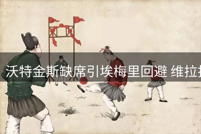 沃特金斯缺席引埃梅里回避 维拉拒沙特首份报价遭挖角