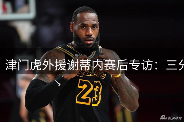 津门虎外援谢蒂内赛后专访：三分是对主场球迷最好的回报