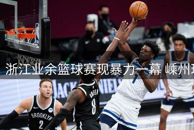 浙江业余篮球赛现暴力一幕 嵊州球员连续肘击踢踹对手引争议