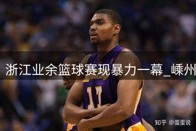 浙江业余篮球赛现暴力一幕 嵊州球员连续肘击踢踹对手引争议