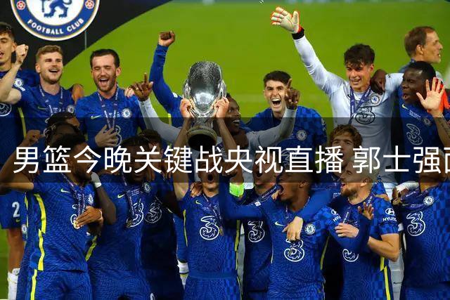 男篮今晚关键战央视直播 郭士强面临阵容调整考验
