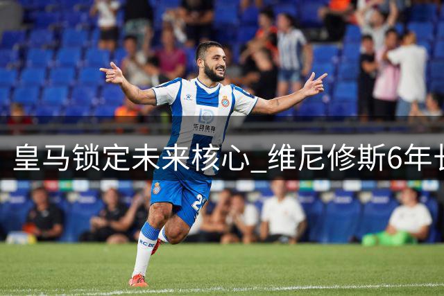 皇马锁定未来核心 维尼修斯6年长约即将签署