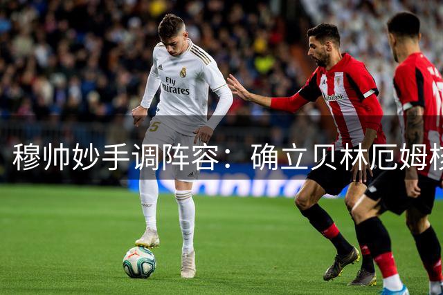 穆帅妙手调阵容：确立贝林厄姆核心地位稳固皇马更衣室