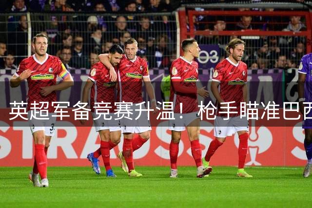 英超军备竞赛升温！枪手瞄准巴西铁腰 拜仁密谋锋线换血方案