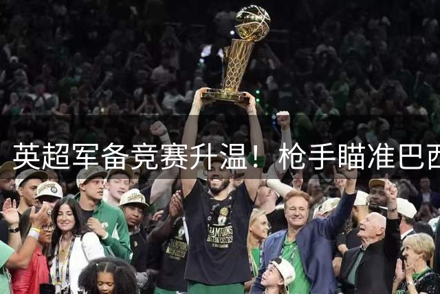 英超军备竞赛升温！枪手瞄准巴西铁腰 拜仁密谋锋线换血方案