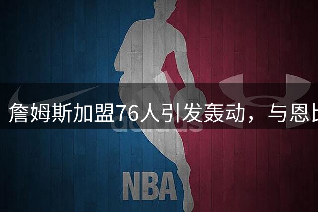 詹姆斯加盟76人引发轰动，与恩比德默契搭档引期待
