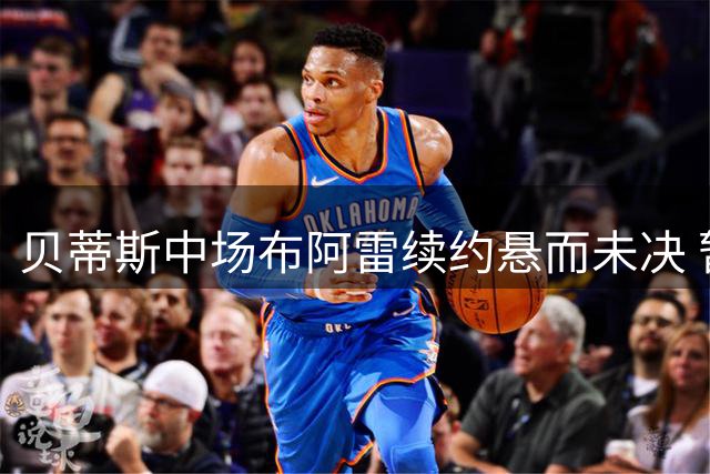 贝蒂斯中场布阿雷续约悬而未决 暂调预备队训练