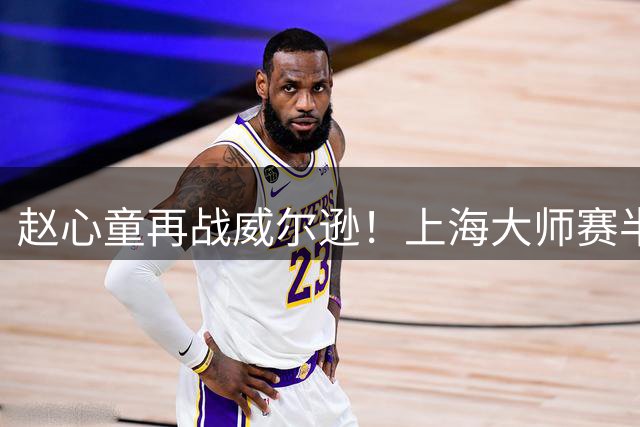 赵心童再战威尔逊！上海大师赛半决赛上演宿命对决
