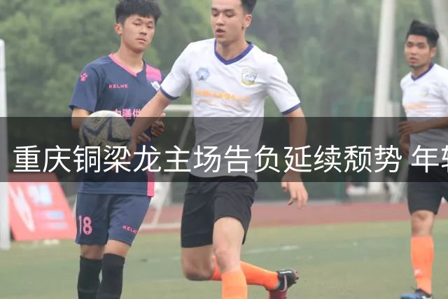 重庆铜梁龙主场告负延续颓势 年轻后卫惊艳表现定胜负