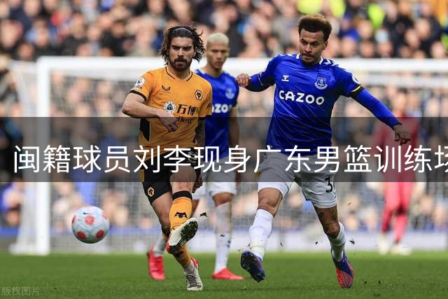 闽籍球员刘李现身广东男篮训练场 U19国青旧将或寻求转会机会