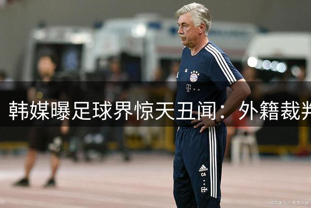 韩媒曝足球界惊天丑闻：外籍裁判竟享"特殊招待"成潜规则