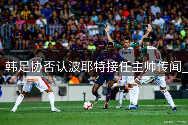 韩足协否认波耶特接任主帅传闻 多名教头竞逐临时帅位