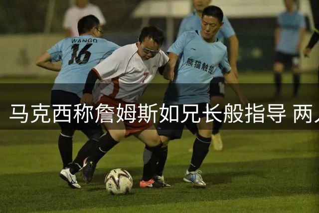 马克西称詹姆斯如兄长般指导 两人已展开战术交流